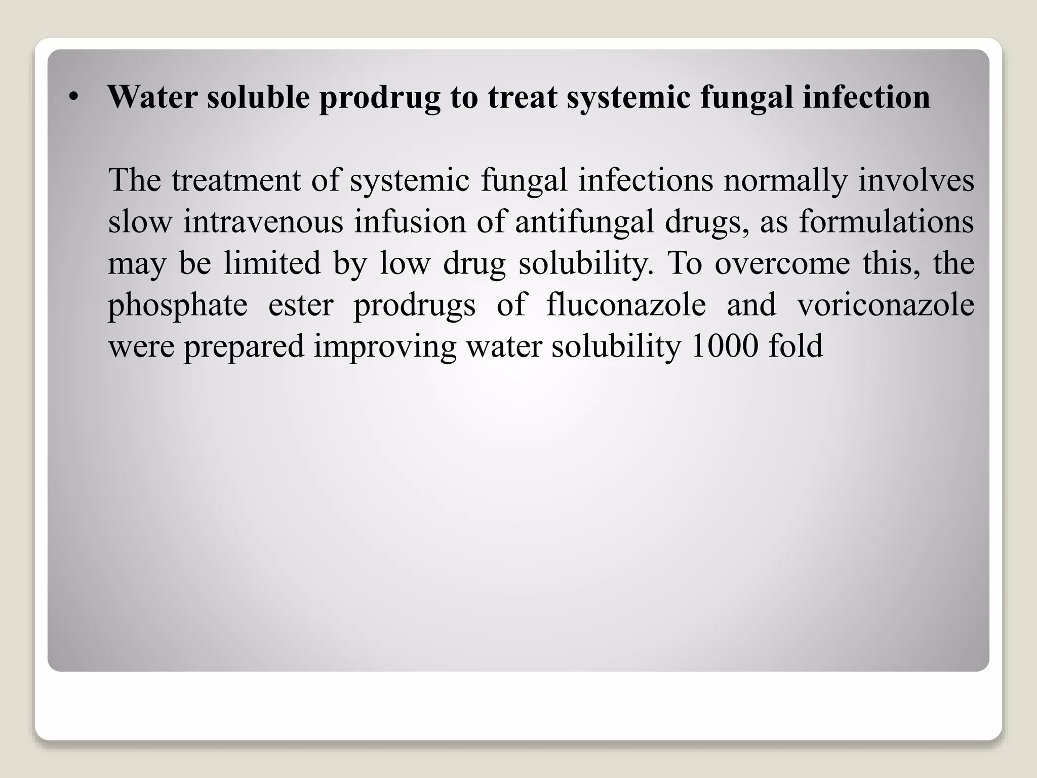 • Water soluble prodrug to treat systemic fungal infection
The treatment of systemic fungal infections normally involves
slow intravenous infusion of antifungal drugs, as formulations
may be limited by low drug solubility. To overcome this, the
phosphate ester prodrugs of fluconazole and voriconazole
were prepared improving water solubility 1000 fold
 