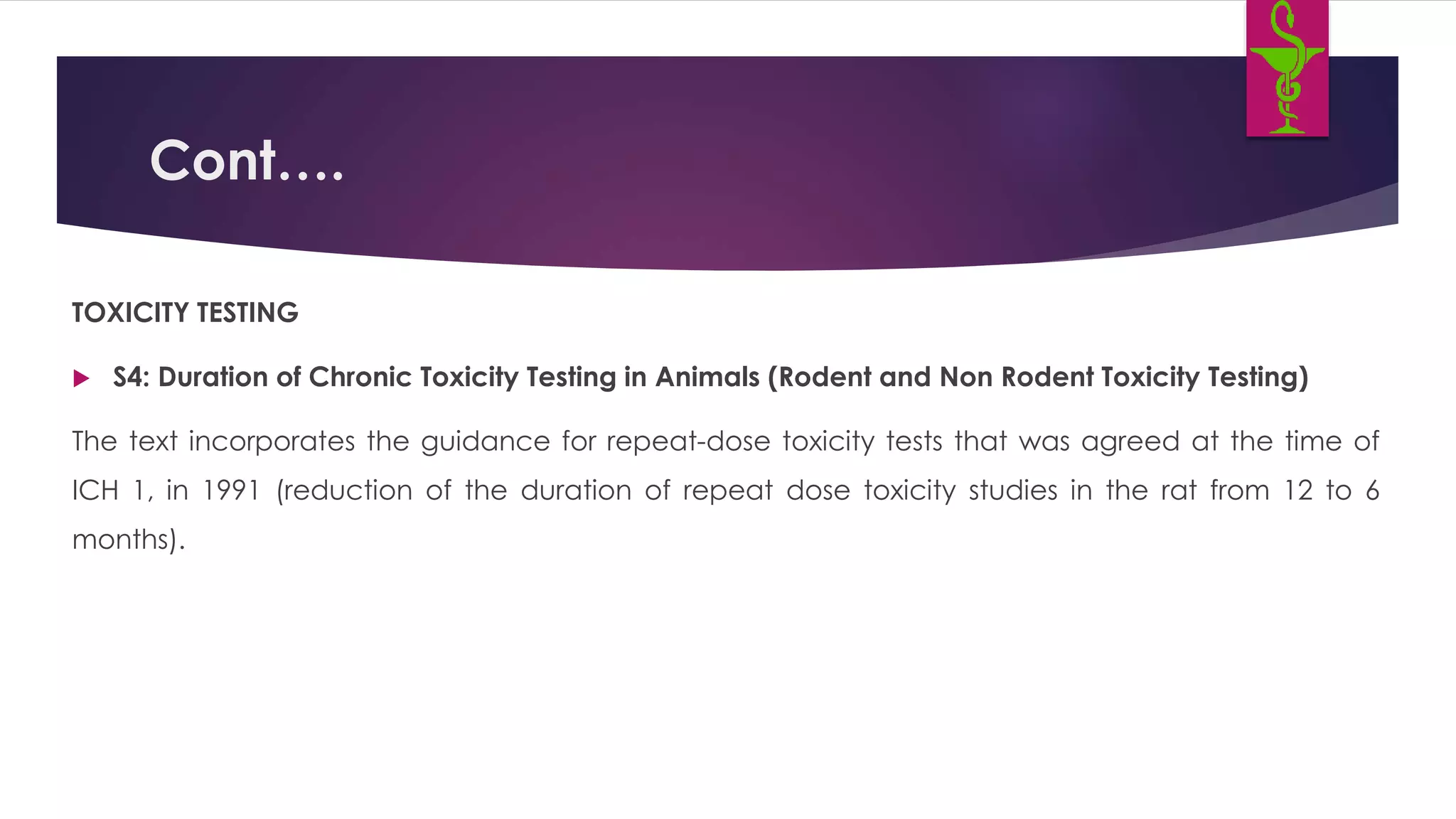 Cont….
TOXICITY TESTING
 S4: Duration of Chronic Toxicity Testing in Animals (Rodent and Non Rodent Toxicity Testing)
The text incorporates the guidance for repeat-dose toxicity tests that was agreed at the time of
ICH 1, in 1991 (reduction of the duration of repeat dose toxicity studies in the rat from 12 to 6
months).
 