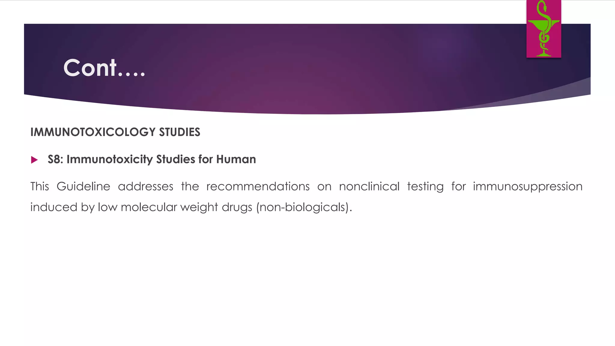 Cont….
IMMUNOTOXICOLOGY STUDIES
 S8: Immunotoxicity Studies for Human
This Guideline addresses the recommendations on nonclinical testing for immunosuppression
induced by low molecular weight drugs (non-biologicals).
 