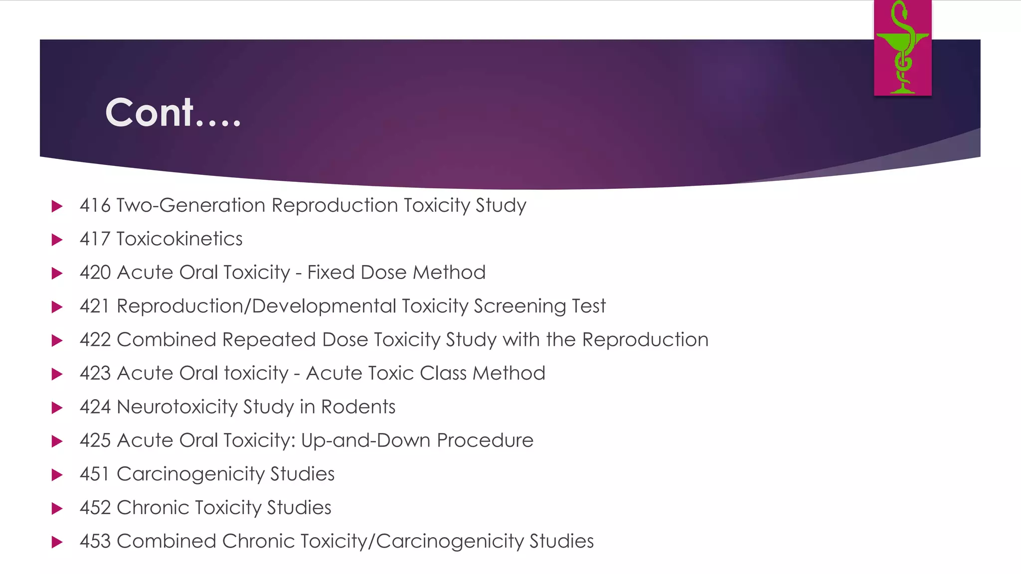 Cont….
 416 Two-Generation Reproduction Toxicity Study
 417 Toxicokinetics
 420 Acute Oral Toxicity - Fixed Dose Method
 421 Reproduction/Developmental Toxicity Screening Test
 422 Combined Repeated Dose Toxicity Study with the Reproduction
 423 Acute Oral toxicity - Acute Toxic Class Method
 424 Neurotoxicity Study in Rodents
 425 Acute Oral Toxicity: Up-and-Down Procedure
 451 Carcinogenicity Studies
 452 Chronic Toxicity Studies
 453 Combined Chronic Toxicity/Carcinogenicity Studies
 