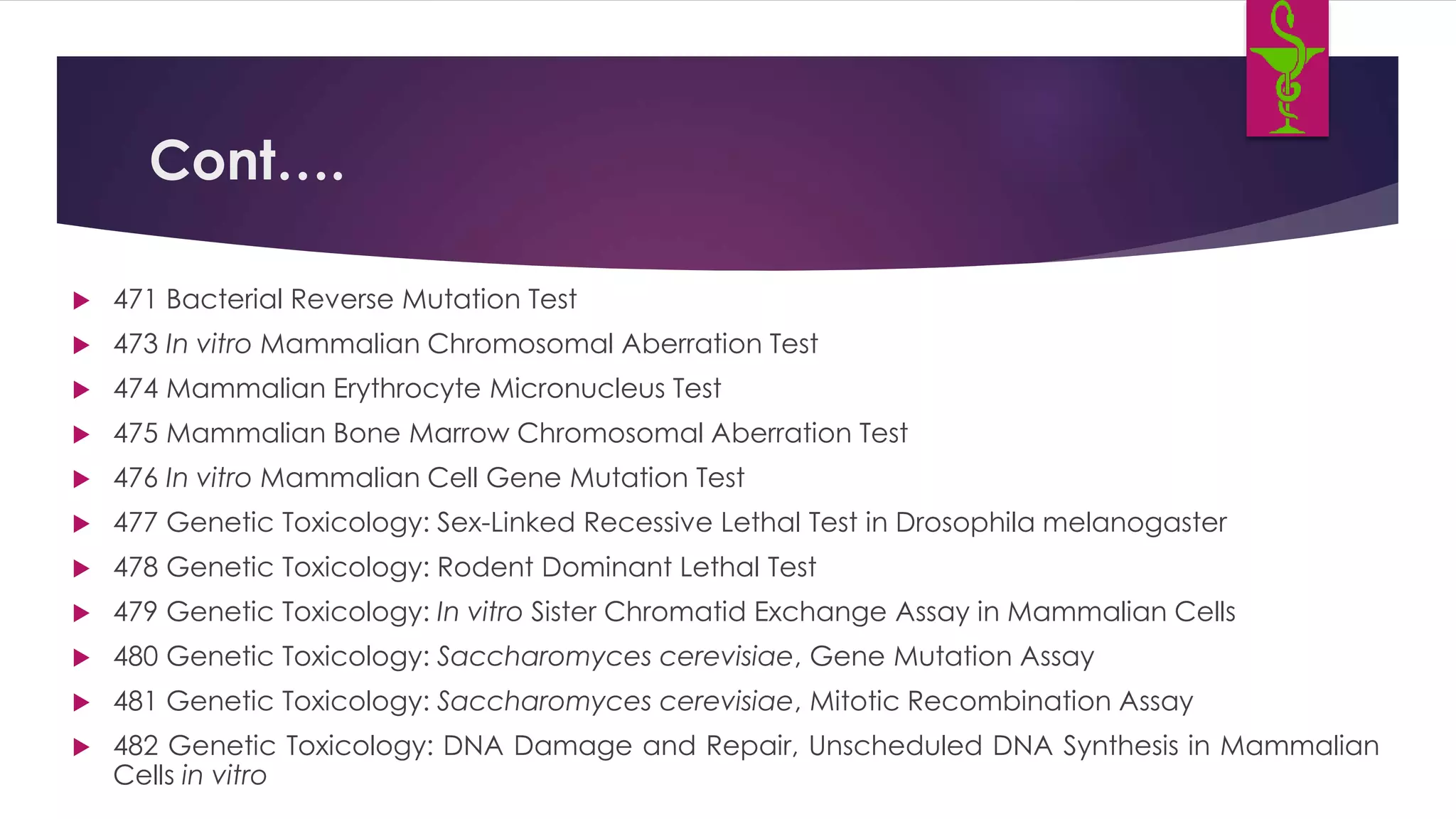 Cont….
 471 Bacterial Reverse Mutation Test
 473 In vitro Mammalian Chromosomal Aberration Test
 474 Mammalian Erythrocyte Micronucleus Test
 475 Mammalian Bone Marrow Chromosomal Aberration Test
 476 In vitro Mammalian Cell Gene Mutation Test
 477 Genetic Toxicology: Sex-Linked Recessive Lethal Test in Drosophila melanogaster
 478 Genetic Toxicology: Rodent Dominant Lethal Test
 479 Genetic Toxicology: In vitro Sister Chromatid Exchange Assay in Mammalian Cells
 480 Genetic Toxicology: Saccharomyces cerevisiae, Gene Mutation Assay
 481 Genetic Toxicology: Saccharomyces cerevisiae, Mitotic Recombination Assay
 482 Genetic Toxicology: DNA Damage and Repair, Unscheduled DNA Synthesis in Mammalian
Cells in vitro
 