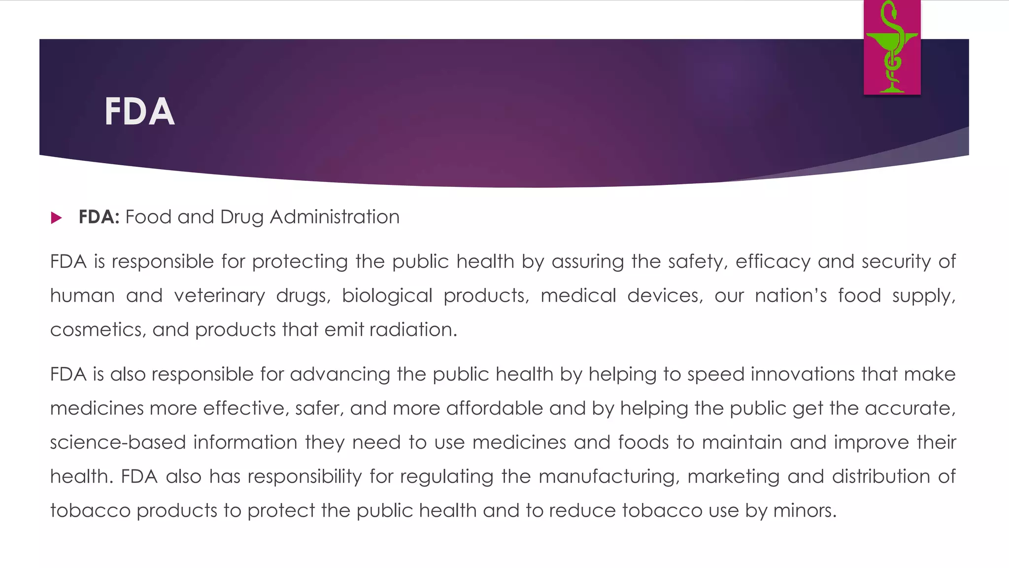FDA
 FDA: Food and Drug Administration
FDA is responsible for protecting the public health by assuring the safety, efficacy and security of
human and veterinary drugs, biological products, medical devices, our nation’s food supply,
cosmetics, and products that emit radiation.
FDA is also responsible for advancing the public health by helping to speed innovations that make
medicines more effective, safer, and more affordable and by helping the public get the accurate,
science-based information they need to use medicines and foods to maintain and improve their
health. FDA also has responsibility for regulating the manufacturing, marketing and distribution of
tobacco products to protect the public health and to reduce tobacco use by minors.
 