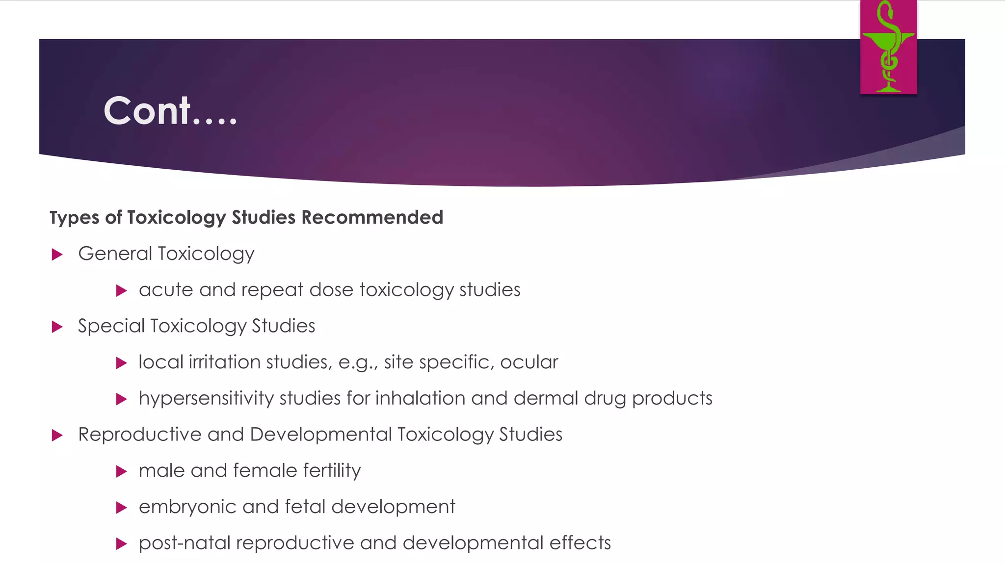 Cont….
Types of Toxicology Studies Recommended
 General Toxicology
 acute and repeat dose toxicology studies
 Special Toxicology Studies
 local irritation studies, e.g., site specific, ocular
 hypersensitivity studies for inhalation and dermal drug products
 Reproductive and Developmental Toxicology Studies
 male and female fertility
 embryonic and fetal development
 post-natal reproductive and developmental effects
 