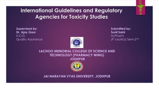 International Guidelines and Regulatory
Agencies for Toxicity Studies
Supervised by:
Dr. Ajay Gaur
H.O.D.
Quality Assurance
Submitted by:
Sunil Saini
M.Pharm
(P`ceutics) Sem-2nd
LACHOO MEMORIAL COLLEGE OF SCIENCE AND
TECHNOLOGY (PHARMACY WING)
JODHPUR
JAI NARAYAN VYAS UNIVERSITY, JODHPUR
 