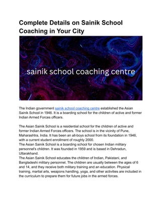 Complete Details on Sainik School
Coaching in Your City
The Indian government sainik school coaching centre established the Asian
Sainik School in 1946. It is a boarding school for the children of active and former
Indian Armed Forces officers.
The Asian Sainik School is a residential school for the children of active and
former Indian Armed Forces officers. The school is in the vicinity of Pune,
Maharashtra, India. It has been an all-boys school from its foundation in 1946,
with a current student enrollment of roughly 2000.
The Asian Sainik School is a boarding school for chosen Indian military
personnel's children. It was founded in 1959 and is based in Dehradun,
Uttarakhand.
The Asian Sainik School educates the children of Indian, Pakistani, and
Bangladeshi military personnel. The children are usually between the ages of 6
and 14, and they receive both military training and an education. Physical
training, martial arts, weapons handling, yoga, and other activities are included in
the curriculum to prepare them for future jobs in the armed forces.
 