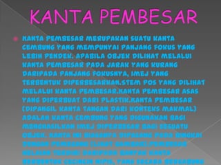  Kanta pembesar merupakan suatu kanta
cembung yang mempunyai panjang fokus yang
lebih pendek. Apabila objek dilihat melalui
kanta pembesar pada jarak yang kurang
daripada panjang fokusnya, imej yang
terbentuk diperbesarkan.Stem pos yang dilihat
melalui kanta pembesar.Kanta pembesar asas
yang diperbuat dari plastik.Kanta pembesar
(dipangil kanta tangan dari konteks makmal)
adalah kanta cembung yang digunakan bagi
menghasilkan imej diperbesar bagi sesuatu
objek. Kanta ini biasanya dipasang pada bingkai
dengan pemegang (lihat gambar).Pembesar
helaian terdiri daripada banyak kanta
berbentuk cecincin nipis, yang secara bergabung
 