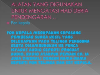  Fon kepala
Fon kepala merupakan sepasang
pembesar suara kecil yang
dilekapkan pada telinga pengguna
serta disambungkan ke punca
isyarat audio seperti penguat
audio, radio ataupun pemain CD. Ia
juga dikenali dengan nama-nama
seperti fon telinga dan set kepala.
 