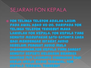  Fon telinga telefon adalah lazim
pada awal abad ke-20. Daripada fon
telinga telefon tersebut maka
lahirlah fon kepala. Fon kepala yang
sensitif merupakan satu-satunya cara
bagi mendengar isyarat audio
sebelum penguat audio mula
dibangunkan.Fon kepala yang sangat
sensitif seperti keluaran Brandes
sekitar 1919 lazimnya digunakan bagi
kerja-kerja radio terawal. Fon
kepala terawal tersebut
 