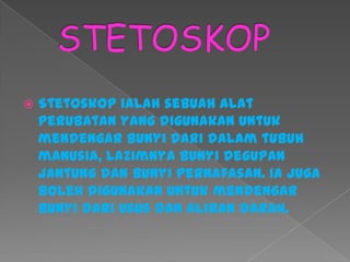  Stetoskop ialah sebuah alat
perubatan yang digunakan untuk
mendengar bunyi dari dalam tubuh
manusia, lazimnya bunyi degupan
jantung dan bunyi pernafasan. Ia juga
boleh digunakan untuk mendengar
bunyi dari usus dan aliran darah.
 