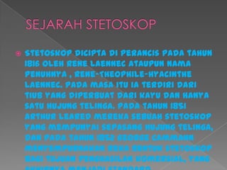  Stetoskop dicipta di Perancis pada tahun
1816 oleh Rene Laennec ataupun nama
penuhnya , Rene-Theophile-Hyacinthe
Laennec. Pada masa itu ia terdiri dari
tiub yang diperbuat dari kayu dan hanya
satu hujung telinga. Pada tahun 1851
Arthur Leared mereka sebuah stetoskop
yang mempunyai sepasang hujung telinga,
dan pada tahun 1852 George Cammann
menyempurnakan reka bentuk stetoskop
bagi tujuan penghasilan komersial, yang
 