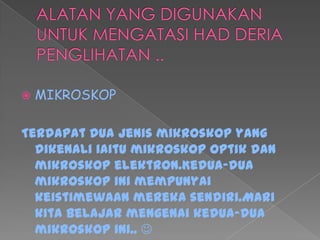  MIKROSKOP
Terdapat dua jenis mikroskop yang
dikenali iaitu mikroskop optik dan
mikroskop elektron.Kedua-dua
mikroskop ini mempunyai
keistimewaan mereka sendiri.Mari
kita belajar mengenai kedua-dua
mikroskop ini.. 
 