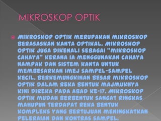  Mikroskop optik merupakan mikroskop
berasaskan kanta optikal. Mikroskop
optik juga dikenali sebagai "mikroskop
cahaya" kerana ia menggunakan cahaya
nampak dan sistem kanta untuk
membesarkan imej sampel-sampel
kecil. Berkemungkinan besar mikroskop
optik dalam reka bentuk majmuknya
kini direka pada abad ke-17. Mikroskop
optik mudah berbentuk sangat ringkas
mahupun terdapat reka bentuk
kompleks yang bertujuan meningkatkan
peleraian dan kontras sampel.
 