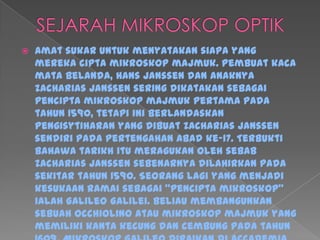  Amat sukar untuk menyatakan siapa yang
mereka cipta mikroskop majmuk. Pembuat kaca
mata Belanda, Hans Janssen dan anaknya
Zacharias Janssen sering dikatakan sebagai
pencipta mikroskop majmuk pertama pada
tahun 1590, tetapi ini berlandaskan
pengisytiharan yang dibuat Zacharias Janssen
sendiri pada pertengahan abad ke-17. Terbukti
bahawa tarikh itu meragukan oleh sebab
Zacharias Janssen sebenarnya dilahirkan pada
sekitar tahun 1590. Seorang lagi yang menjadi
kesukaan ramai sebagai "pencipta mikroskop"
ialah Galileo Galilei. Beliau membangunkan
sebuah occhiolino atau mikroskop majmuk yang
memiliki kanta kecung dan cembung pada tahun
 