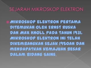  Mikroskop elektron pertama
ditemukan oleh Ernst Ruska
dan Max Knoll pada tahun 1931.
Mikroskop elektron ini telah
dikembangkan sejak 1950an dan
mendapatkan kemajuan besar
dalam bidang Sains.
 