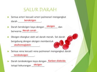 SALUR DARAH
 Semua arteri kecuali arteri pulmonari mengangkut
darah __________________.
 Darah beroksigen kaya dengan __________ dan
berwarna ____________.
 Oksigen diangkut oleh sel darah merah. Sel darah
bergabung dengan oksigen membentuk
______________________.
 Semua vena kecuali vena pulmonari mengangkut darah
__________________.
 Darah terdeoksigen kaya dengan _______________
tetapi kekurangan __________ 11
beroksigen
oksigen
Merah cerah
oksihemoglobin
terdeoksigen
Karbon dioksida
oksigen
 