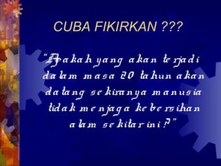 CUBA FIKIRKAN ???

“A a ka h y a ng a ka n te rja d i
   p
d a la m m a s a 2 0 ta hun a ka n
 d a ta ng s e kira ny a m a nus ia
 tid a k m e nja g a ke be rs iha n
       a la m s e kita r ini ? ”
 