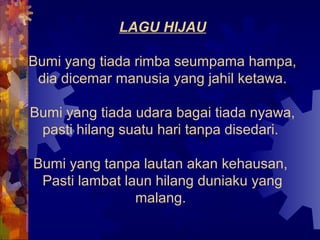 LAGU HIJAU

Bumi yang tiada rimba seumpama hampa,
 dia dicemar manusia yang jahil ketawa.

Bumi yang tiada udara bagai tiada nyawa,
 pasti hilang suatu hari tanpa disedari.

Bumi yang tanpa lautan akan kehausan,
 Pasti lambat laun hilang duniaku yang
                malang.
 