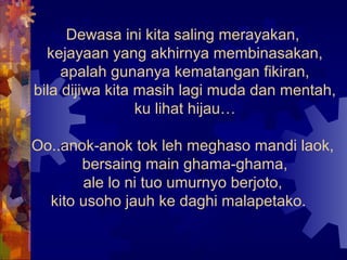 Dewasa ini kita saling merayakan,
  kejayaan yang akhirnya membinasakan,
     apalah gunanya kematangan fikiran,
bila dijiwa kita masih lagi muda dan mentah,
                 ku lihat hijau…

Oo..anok-anok tok leh meghaso mandi laok,
       bersaing main ghama-ghama,
       ale lo ni tuo umurnyo berjoto,
  kito usoho jauh ke daghi malapetako.
 