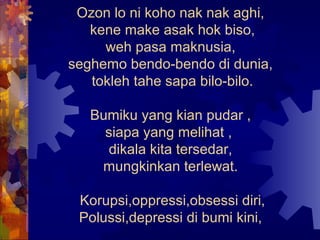 Ozon lo ni koho nak nak aghi,
   kene make asak hok biso,
     weh pasa maknusia,
seghemo bendo-bendo di dunia,
   tokleh tahe sapa bilo-bilo.

   Bumiku yang kian pudar ,
     siapa yang melihat ,
     dikala kita tersedar,
    mungkinkan terlewat.

 Korupsi,oppressi,obsessi diri,
 Polussi,depressi di bumi kini,
 