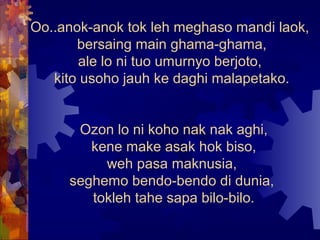 Oo..anok-anok tok leh meghaso mandi laok,
       bersaing main ghama-ghama,
       ale lo ni tuo umurnyo berjoto,
   kito usoho jauh ke daghi malapetako.


      Ozon lo ni koho nak nak aghi,
        kene make asak hok biso,
          weh pasa maknusia,
     seghemo bendo-bendo di dunia,
        tokleh tahe sapa bilo-bilo.
 
