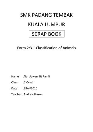 SMK PADANG TEMBAK<br />KUALA LUMPUR<br />SCRAP BOOK<br />Form 2:3.1 Classification of Animals<br />Name      :Nur Azwani Bt Ramli<br />Class        :2 Cekal<br />Date        :28/4/2010<br />Teacher  :Audrey Sharon        <br />Classification of Animals<br />Introduction<br />1.Living things are called organisms.<br />2.Scientist classify animal into two big group.<br />   a)Veterbrates  -Animal with backbone<br />   b)Inveterbrates-Animal without backbone<br />VERTEBRATES<br />                     <br />    Elephant                                                                    Zebra<br />                                <br />       Wolf                                                                    Squirrel<br />                                  <br />        Cat                                                                           Lion<br />INVERTEBRATES<br />                                           <br />Starfish                                                                            Caterpillar<br />                                            <br />Crab                                                                                Spider<br />                                            <br />Ladybird                                                                         Millipede<br />Animals<br />,[object Object],DISCUSSION 1<br />VETERBRATES<br />1.Animal with backbone to support the body.<br />2.Can be classify into five smaller group:<br />1-Fish<br />2-Bird<br />3-Mammal<br />4-Reptile<br />5-Amphibians<br />Fish<br />                                                                                                               <br />Bloated fish                                                                             Shark<br />                                                                                        <br /> Clown fish                                                                                  Eel<br />⇢Cooled-blooded animals.<br />⇢Live in water.<br />⇢Breathe with gills.<br />⇢Most lay eggs.<br />⇢Move using fins and tail.<br />⇢Streamlined body,covered with scales<br />⇢External fertilisation<br />BIRD<br />                                                                   <br />  Dodobird                                                                     Chicken<br />                                                                                     <br />    Goose                                                                         Duck<br />                                             <br />⇢Warm blooded<br />⇢Live on land<br />⇢Body is covered with feathers<br />⇢Breathe with lungs<br />⇢Lay eggs and internal fertilisation<br />⇢Have beaks<br />⇢Move using wings and legs<br />Mammals<br />                                                  <br />   Racoon                                                                   Dolphin<br />                                                   <br />       Bat                                                                        Playtipus<br />⇢Warm blooded animals<br />⇢Some live in land and some live in water<br />⇢Body is covered with hair or fur<br />⇢Breathe with lungs<br />⇢Give birth to young except playtipus and anteaters<br />⇢Young feed on milk from the mother’s mammary glands<br />⇢Move using limbs<br />⇢Internal fertilisation<br />Reptile<br />                                                          <br />       Snake                                                                           Crocodile<br />                                                               <br />    Tortoise                                                                   Iguana                                                               <br />⇢Cold blooded<br />⇢Live on land and in water<br />⇢Have dry and hard scaly skin<br />⇢Breathe with lungs<br />⇢Lay eggs<br />⇢Move using limbs or tail<br />⇢Internal fertilisation<br />Amphibians<br />                                                        <br />    Salamander                                                                 Newt<br />                                                            <br />       Frog                                                               Toad<br />⇢Cold blooded<br />⇢Live on land and in water(young live in water)<br />⇢Body is covered with moist skin<br />⇢Breathe with lungs,skin and/or gills<br />⇢Lay eggs<br />⇢Move using limbs(and tail)<br />⇢External fertilisation<br />Discussion 2<br /> INVERTEBRATES<br />                        <br />1.Animals without backbone<br />2.Don’t have spine and most of them are insects<br />3.Have skeleton on the outside of their body<br />4.The body made up of many segments<br />Invertebrates<br />                              <br />Jellyfish                   Scorpion                         Grasshopper<br />     Butterfly<br />⇢ Animals without backbone<br />⇢The body made up of many segments<br />⇢ Don’t have spine and most of them are insects<br />⇢ Have skeleton on the outside of their body<br />⇢ Some have exoskeletons or shells and jointed limbs<br />CONCLUSION<br />1.Examples of veterbrates animals are :<br />  ⇢Eagle,snake,cat,tiger,lion,bird,playtipus and wolf.<br />2.Examples of invertebrates animals are :<br /> ⇢Crab,jellyfish,scorpion,butterfly,starfish,ant,spider <br />     and snail.<br />REFERENCES<br />1.http://images.google.com.my/images?hl=en&q=invertebrates%20and%20vertebrates&um=1&ie=UTF-8&source=og&sa=N&tab=wi<br />2.http://www.google.com.my/search?hl=en&q=invertebrates%20and%20vertebrates&um=1&ie=UTF-8&sa=N&tab=iw<br />3.Science text book- Choo Yan Tong and Low Swee Neo<br />4.Longman Science Process Skills Form 2-Yeap Tok Kheng<br />5.Memory Master Through Mind Maps And Diagram Science-Yap Chee Mun,Nor Hasidah Ishak and Siti Faimah Kassim.<br />