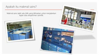 Apakah itu makmal sains?
Makmal sains ialah satu bilik yang dikhaskan untuk menjalankan
kajian atau eksperimen saintifik.
 