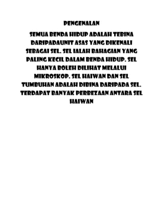 pengenalan
   Semua benda hidup adalah tebina
    daripadaunit asas yang dikenali
  sebagai sel. Sel ialah bahagian yang
  paling kecil dalam benda hidup. Sel
      hanya boleh dilihat melalui
     mikroskop. Sel haiwan dan sel
tumbuhan adalah dibina daripada sel.
Terdapat banyak perbezaan antara sel
                 haiwan
 