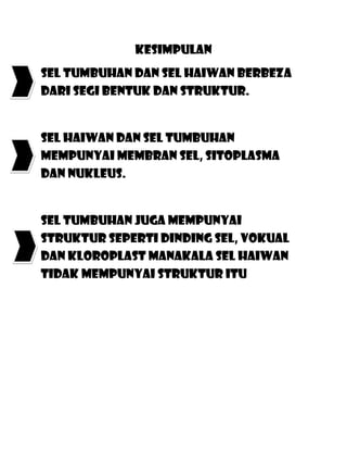 Kesimpulan
Sel tumbuhan dan sel haiwan berbeza
dari segi bentuk dan struktur.


Sel haiwan dan sel tumbuhan
mempunyai membran sel, sitoplasma
dan nukleus.


Sel tumbuhan juga mempunyai
struktur seperti dinding sel, vokual
dan kloroplast manakala sel haiwan
tidak mempunyai struktur itu
 