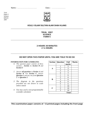 Name : ……………………………….. Class : ………………………
Trial
Paper 2
Science
KISAS
2007
KOLEJ ISLAM SULTAN ALAM SHAH KLANG
TRIAL 2007
SCIENCE
FORM 5
2 HOURS 30 MINUTES
2 ½ HOURS
DO NOT OPEN THIS PAPER UNTIL YOU ARE TOLD TO DO SO
INFORMATION FOR CANDIDATES
1. This question paper consists of three
sections : Section A, Section B and
Section C
Section Question Full
marks
Marks
This examination paper consists of 12 printed pages including the front page
2. Answer all questions in Section A and
Section B. For Section C, answer
Question 1 and any one from Question
2 or Question 3.
3. The diagram in the questions
provided are not drawn to scale
unless stated
4. You may used a non-programmable
scientific calculator
1 5
2 5
3 5
A
4 5
1 6
2 6
3 6
4 6
B
5 6
1 10
2 10C
3 10
Total
 