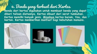 4. Benda yang terbuat dari Kertas
Benda dari kertas digunakan untuk membuat benda yang dapat
diberi tulisan diatasnya. Kertas dibuat dari serat tumbuhan.
Kertas memilki banyak jenis. Misalnya kertas buram, tisu, dan
karton. Kertas memberikan manfaat bagi kebutuhan manusia.
 