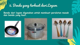 5. Benda yang terbuat dari Logam
Benda dari logam digunakan untuk membuat peralatan masak
dan benda yang kuat.
 