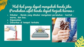 Hal-hal yang dapat mengubah benda jika
Perubahan sifat benda dapat terjadi karena :
1. Dibakar , Benda yang dibakar mengalami perubahan : bentuk ,
warna, dan bau.
2. Dipanaskan
3. Dibiarkan di tempat terbuka
 