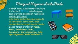 Mengenal Kegunaan Suatu Benda
• Apakah kamu sudah mengetahui apa
itu benda ? BENDA adalah segala
sesuatu yang menempati ruang dan
mempunyai massa.
• Jika kamu perhatikan apa yang ada
di sekitarmu, tentu kamu akan
menemukan berbagai macam benda.
• Benda tersebut meliputi meja,
kursi, handphone, buku,
kacamata, dan sebagainya. Lalu
apa kegunaan benda tersebut ?
 