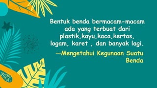 —Mengetahui Kegunaan Suatu
Benda
Bentuk benda bermacam-macam
ada yang terbuat dari
plastik,kayu,kaca,kertas,
logam, karet , dan banyak lagi.
 