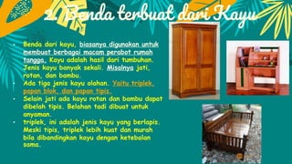 2. Benda terbuat dari Kayu
• Benda dari kayu, biasanya digunakan untuk
membuat berbagai macam perabot rumah
tangga. Kayu adalah hasil dari tumbuhan.
Jenis kayu banyak sekali. Misalnya jati,
rotan, dan bambu.
• Ada tiga jenis kayu olahan. Yaitu triplek,
papan blok, dan papan tipis.
• Selain jati ada kayu rotan dan bambu dapat
dibelah tipis. Belahan tadi dibuat untuk
anyaman.
• triplek, ini adalah jenis kayu yang berlapis.
Meski tipis, triplek lebih kuat dan murah
bila dibandingkan kayu dengan ketebalan
sama.
 