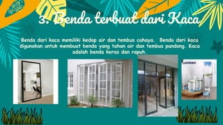 3. Benda terbuat dari Kaca
Benda dari kaca memiliki kedap air dan tembus cahaya. Benda dari kaca
digunakan untuk membuat benda yang tahan air dan tembus pandang. Kaca
adalah benda keras dan rapuh.
 