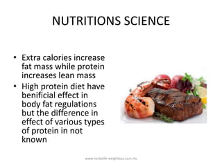 NUTRITIONS SCIENCE

• Extra calories increase
  fat mass while protein
  increases lean mass
• High protein diet have
  benificial effect in
  body fat regulations
  but the difference in
  effect of various types
  of protein in not
  known
                   www.herbalife-weightloss.com.my
 