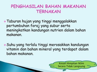  Taburan hujan yang tinggi menggalakkan
pertumbuhan foraj yang subur serta
meningkatkan kandungan nutrien dalam bahan
makanan.
 Suhu yang terlalu tinggi merosakkan kandungan
vitamin dan bahan mineral yang terdapat dalam
bahan makanan.
Kesan Himpitan Iklim
Secara Tidak Langsung
 