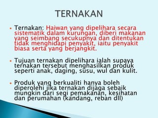  Ternakan: Haiwan yang dipelihara secara
sistematik dalam kurungan, diberi makanan
yang seimbang secukupnya dan ditentukan
tidak menghidapi penyakit, iaitu penyakit
biasa serta yang berjangkit.
 Tujuan ternakan dipelihara ialah supaya
ternakan tersebut menghasilkan produk
seperti anak, daging, susu, wul dan kulit.
 Produk yang berkualiti hanya boleh
diperolehi jika ternakan dijaga sebaik
mungkin dari segi pemakanan, kesihatan
dan perumahan (kandang, reban dll)
 