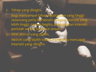 2. Tahap yang diingini.
Bagi menyampai tahap kecergasan yang tinggi
seseorang perlu bersenam dengan intensiti yang
lebih tinggi. namun begitu, peningkatan intensiti
perlulah secara beransur ansur.
3. Sifat aktiviti yang dipilih.
Aktiviti yang dipilih boleh membantu mencapai
intensiti yang diingini.
 