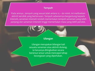 Tempoh
Pada amnya , tempoh yang sesuai ialah antara 15 – 60 minit. Ini melibatkan
aktiviti aerobik yang berterusan. Tempoh sebenarnya bergantung kepada
intensiti, senaman intensiti rendah memerlukan tempoh senaman yang lebih
panjang dan senaman intensiti tinggi memerlukan masa yang lebih pendek.
Ulangan
Ulangan merupakan bilangan kali
sesuatu senaman atau aktiviti diulang.
Ia harusnya ditingkatkan secara
beransur-ansur untuk mencapai tahap
kecergasan yang diperlukan.
 
