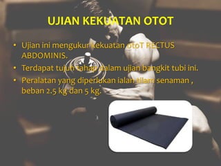 UJIAN KEKUATAN OTOT
• Ujian ini mengukur kekuatan otoT RECTUS
ABDOMINIS.
• Terdapat tujuh tahap dalam ujian bangkit tubi ini.
• Peralatan yang diperlukan ialan tilam senaman ,
beban 2.5 kg dan 5 kg.
 