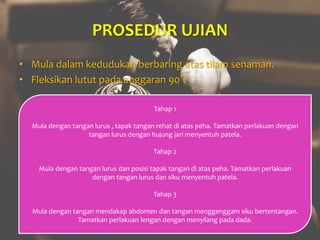 PROSEDUR UJIAN
• Mula dalam kedudukan berbaring atas tilam senaman.
• Fleksikan lutut pada anggaran 90˚.
Tahap 1
Mula dengan tangan lurus , tapak tangan rehat di atas peha. Tamatkan perlakuan dengan
tangan lurus dengan hujung jari menyentuh patela.
Tahap 2
Mula dengan tangan lurus dan posisi tapak tangan di atas peha. Tamatkan perlakuan
dengan tangan lurus dan siku menyentuh patela.
Tahap 3
Mula dengan tangan mendakap abdomen dan tangan menggenggam siku bertentangan.
Tamatkan perlakuan lengan dengan menyilang pada dada.
 