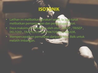ISOTONIK
• Latihan ini melibatkan gerakan sendi. Ia juga turut
melibatkan pemanjangan dan pengucupan otot.
• Daya maksimum dihasilkan oleh otot , BISEP , TRISEP ,
DELTOID , TRAPEZIUS dan PAKTORALIS MAJOR.
• Mempercepatkan pemulihan daripada lesu. Baik untuk
melatih imbangan.
 
