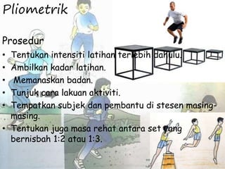 Pliometrik
Prosedur
• Tentukan intensiti latihan terlebih dahulu.
• Ambilkan kadar latihan.
• Memanaskan badan.
• Tunjuk cara lakuan aktiviti.
• Tempatkan subjek dan pembantu di stesen masing-
masing.
• Tentukan juga masa rehat antara set yang
bernisbah 1:2 atau 1:3.
 