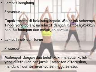 • Lompat kangkang
Prosedur :
Tapak tangan di belakang kepala. Melonjak seberapa
tinggi yang boleh, mendarat dengan membengkokkan
kaki ke hadapan dan melonjak semula.
• Lompat naik dan turun
Prosedur :
Melompat dengan dua belah kaki melepasi kotak
yang diletakkan berjarak. Lompatan diteruskan,
mendarat dan seterusnya sehingga selesai.
 