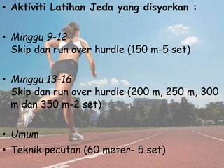 • Aktiviti Latihan Jeda yang disyorkan :
• Minggu 9-12
Skip dan run over hurdle (150 m-5 set)
• Minggu 13-16
Skip dan run over hurdle (200 m, 250 m, 300
m dan 350 m-2 set)
• Umum
• Teknik pecutan (60 meter- 5 set)
 