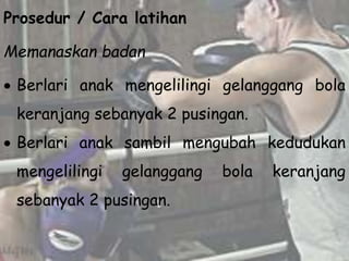 Prosedur / Cara latihan
Memanaskan badan
 Berlari anak mengelilingi gelanggang bola
keranjang sebanyak 2 pusingan.
 Berlari anak sambil mengubah kedudukan
mengelilingi gelanggang bola keranjang
sebanyak 2 pusingan.
 