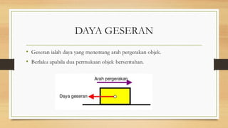 DAYA GESERAN
• Geseran ialah daya yang menentang arah pergerakan objek.
• Berlaku apabila dua permukaan objek bersentuhan.
 