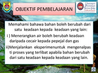 OBJEKTIF PEMBELAJARAN

   Memahami bahawa bahan boleh berubah dari
        satu keadaan kepada keadaan yang lain:
 i ) Menerangkan air boleh berubah keadaan
    daripada cecair kepada pepejal dan gas
ii)Menjalankan eksperimenuntuk mengenalpas
    ti proses yang terlibat apabila bahan berubah
    dari satu keadaan kepada keadaan yang lain.
 